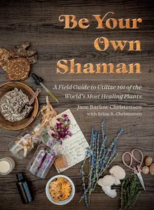 Be Your Own Shaman A Field Guide to Utilize 101 of the World’s Most Healing Plants