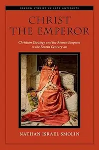 Christ the Emperor Christian Theology and the Roman Emperor in the Fourth Century AD