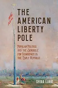 The American Liberty Pole Popular Politics and the Struggle for Democracy in the Early Republic