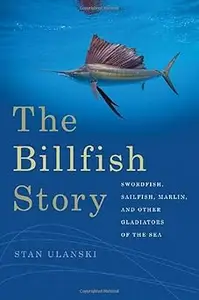 The Billfish Story Swordfish, Sailfish, Marlin, and Other Gladiators of the Sea