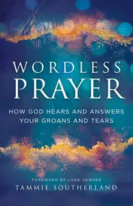 Wordless Prayer How God Hears and Answers Your Groans and Tears―A Biblical Guide for Empowering Intercessors