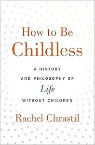 How to Be Childless A History and Philosophy of Life Without Children