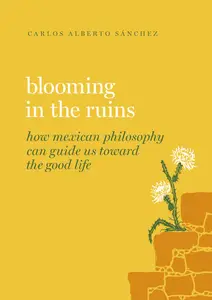 Blooming in the Ruins How Mexican Philosophy Can Guide Us toward the Good Life (Guides to the Good Life)