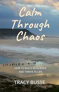 Calm Through Chaos How to Build Resilience and Thrive Through Life