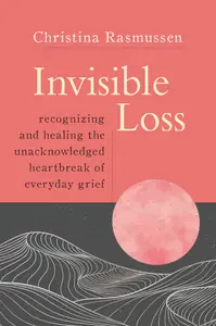 Invisible Loss Recognizing and Healing the Unacknowledged Heartbreak of Everyday Grief