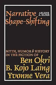 Narrative Shape-Shifting Myth, Humor and History in the Fiction of Ben Okri, B. Kojo Laing and Yvonne Vera