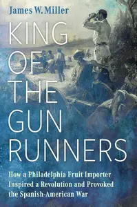 King of the Gunrunners How a Philadelphia Fruit Importer Inspired a Revolution and Provoked the Spanish-American War