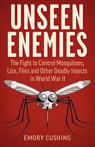 Unseen Enemies The Fight to Control Mosquitoes, Lice, Flies and Other Deadly Insects in World War II