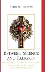 Between Science and Religion The Engagement of Catholic Intellectuals with Science and Technology in the Twentieth Cent