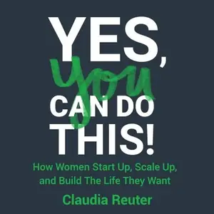 Yes, You Can Do This! How Women Start Up, Scale Up, and Build the Life They Want