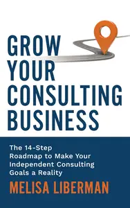 Grow Your Consulting Business The 14–Step Roadmap to Make Your Independent Consulting Goals a Reality