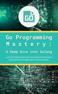 Go Programming Mastery A Deep Dive into Golang Learn the Fundamentals, Dive into Advanced Techniques