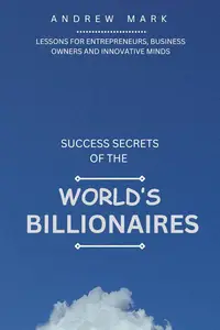 SUCCESS SECRETS OF THE WORLD’S BILLIONAIRES Lessons For Entrepreneurs, Business Owners and Innovative Minds