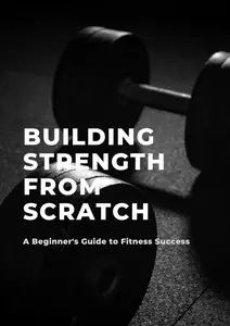 Building Strength from Scratch A Beginner’s Guide to Fitness Success