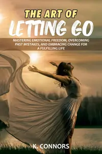 The Art of Letting Go Mastering Emotional Freedom, Overcoming Past Mistakes, and Embracing Change for a Fulfilling Life