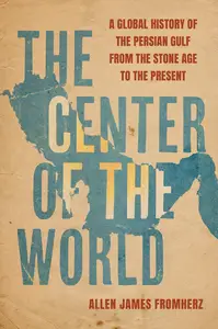 The Center of the World A Global History of the Persian Gulf from the Stone Age to the Present