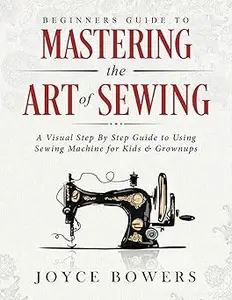 Beginners Guide to Mastering the Art of Sewing A Visual Step By Step Guide to Using Sewing Machine for Kids & Grownups