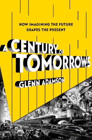 A Century of Tomorrows: How Imagining the Future Shapes the Present - Glenn Adamson