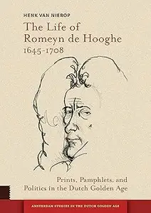 The Life of Romeyn de Hooghe 1645–1708 Prints, Pamphlets, and Politics in the Dutch Golden Age