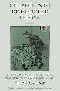 Citizens into Dishonored Felons Felony Disenfranchisement, Honor, and Rehabilitation in Germany, 1806–1933