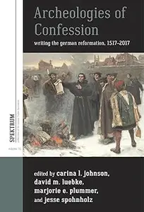 Archeologies of Confession Writing the German Reformation, 1517–2017