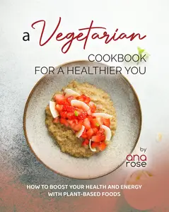 A Vegetarian Cookbook for a Healthier You How to Boost Your Health and Energy with Plant–Based Foods