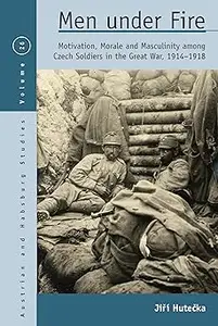 Men Under Fire Motivation, Morale, and Masculinity among Czech Soldiers in the Great War, 1914–1918