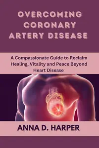 Overcoming Coronary Artery Disease A Compassionate Guide to Reclaim Healing, Vitality, and Peace Beyond Heart Disease