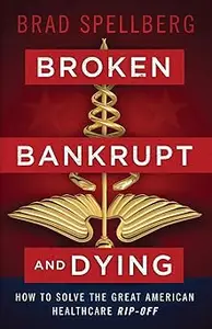 Broken, Bankrupt, and Dying How to Solve the Great American Healthcare Rip–off