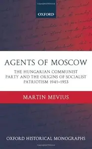 Agents of Moscow The Hungarian Communist Party and the Origins of Socialist Patriotism 1941–1953