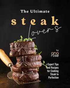 The Ultimate Steak Lover's Cookbook Expert Tips and Recipes for Cooking Steak to Perfection