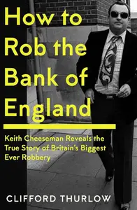 How to Rob the Bank of England Keith Cheeseman Reveals the True Story of Britain's Biggest Ever Robbery