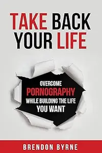 Take Back Your Life Overcome Pornography While Building the Life You Want