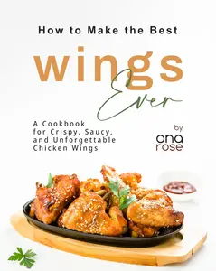 How to Make the Best Wings Ever A Cookbook for Crispy, Saucy, and Unforgettable Chicken Wings