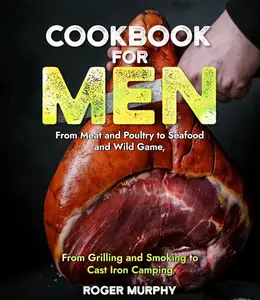 Cookbook for Men From Meat and Poultry to Seafood and Wild Game, From Grilling and Smoking to Cast Iron Camping