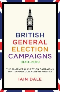 British General Election Campaigns 1830–2019 The 50 General Election Campaigns That Shaped Our Modern Politics