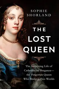 The Lost Queen The Surprising Life of Catherine of Braganza―the Forgotten Queen Who Bridged Two Worlds