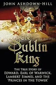 The Dublin King The True Story of Edward Earl of Warwick, Lambert Simnel and the 'Princes in the Tower'