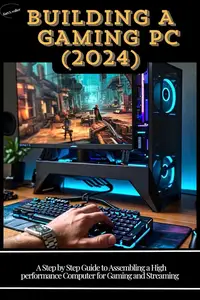 Building a Gaming PC (2024) A Step–by–Step Guide to Assembling a High–Performance Computer for Gaming and Streaming