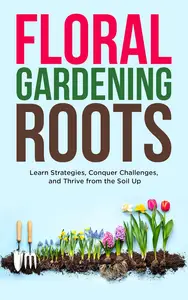 Floral Gardening Roots Learn Strategies, Conquer Challenges, and Thrive from the Soil Up