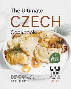 The Ultimate Czech Cookbook Tons of Easy–to–Follow Delicious Czech Recipes