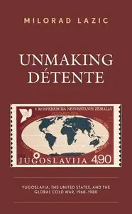 Unmaking Détente Yugoslavia, the United States, and the Global Cold War, 1968–1980