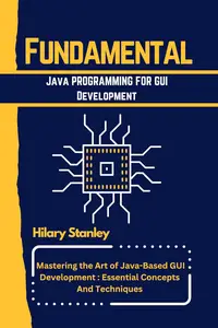 Fundamental Java Programming for GUI Development Mastering the Art of Java–Based GUI Development – Essential Concepts and Tech