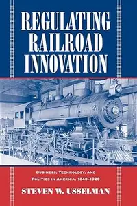 Regulating Railroad Innovation Business, Technology, and Politics in America, 1840–1920