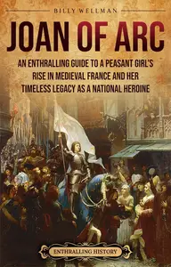 Joan of Arc An Enthralling Guide to a Peasant Girl's Rise in Medieval France and Her Timeless Legacy as a National Heroine