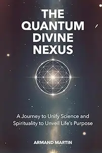 The Quantum Divine Nexus A Journey to Unify Science and Spirituality to Unveil Life's Purpose