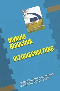 GLEICHSCHALTUNG Authoritarian Consolidation in Ukraine 2010–2012