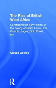 The Rise of British West Africa Comprising the Early History of the Colony of Sierra Leone the Gambia, Lagos, Gold Coast, etc