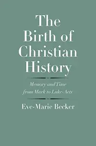 The Birth of Christian History Memory and Time from Mark to Luke–Acts