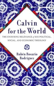 Calvin for the World The Enduring Relevance of His Political, Social, and Economic Theology